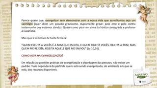 Parece quase que, evangelizar sem demonstrar com a nossa vida que acreditamos seja um
sacrilégio (quer dizer um pecado gravíssimo, duplamente grave: pelo erro e pelo contra
testemunho que estamos dando). Quase como pisar em cima da hóstia consagrada e profanar
a Eucaristia.
Mas qual é o motivo de tanta firmeza:
“QUEM ESCUTA A VOCÊS É A MIM QUE ESCUTA, E QUEM REJEITA VOCÊS, REJEITA A MIM, MAS
QUEM ME REJEITA, REJEITA AQUELE QUE ME ENVIOU” (Lc 10,16).
COMO AGIR NA EVANGELIZAÇÃO?
Em relação às questões práticas da evangelização e abordagem das pessoas, não existe um
padrão. Tudo dependerá do perfil de quem está sendo evangelizado, do ambiente em que se
está, dos recursos disponíveis.
 