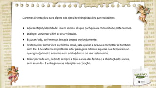 Daremos orientações para alguns dos tipos de evangelizações que realizamos:
● Apresentação/Identidade: Quem somos, de que paróquia ou comunidade pertencemos.
● Diálogo: Conversar a fim de criar vínculos.
● Escutar: Vida, sofrimentos de cada pessoa profundamente.
● Testemunho: como você encontrou Jesus, para ajudar a pessoa a encontrar-se também
com Ele. É de extrema importância citar passagens bíblicas, aquelas que te levaram ao
querigma (primeiro encontro com cristo) dentro do seu testemunho.
● Rezar por cada um, pedindo sempre a Deus a cura das feridas e a libertação dos vícios,
sem acusá-los. E entregando as intenções do coração.
 