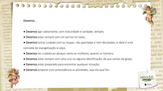 Devemos...
● Devemos agir sabiamente, com maturidade e caridade, sempre;
● Devemos estar sempre com um sorriso no rosto;
● Devemos tomar cuidado com as roupas, não apertadas e nem decotadas, o ideal é uma
camiseta de evangelização e calça;
● Devemos ter cuidado ao abraçar, tanto as mulheres, quanto os homens;
● Devemos estar sempre com uma cruz ou alguma identificação, de que somos da igreja;
● Devemos estar preparado para encontrar qualquer situação;
● Devemos preparar com antecedência as atividades, seja ela qual for;
 