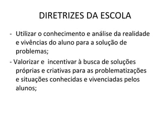 DIRETRIZES DA ESCOLA Utilizar o conhecimento e análise da realidade e vivências do aluno para a solução de problemas; - Valorizar e  incentivar à busca de soluções próprias e criativas para as problematizações e situações conhecidas e vivenciadas pelos alunos; 