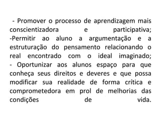 - Promover o processo de aprendizagem mais conscientizadora e participativa; -Permitir ao aluno a argumentação e a estruturação do pensamento relacionando o real encontrado com o ideal imaginado; - Oportunizar aos alunos espaço para que conheça seus direitos e deveres e que possa modificar sua realidade de forma crítica e comprometedora em prol de melhorias das condições de vida. 