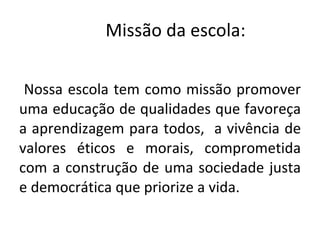 Missão da escola:  Nossa escola tem como missão promover uma educação de qualidades que favoreça a aprendizagem para todos,  a vivência de valores éticos e morais, comprometida com a construção de uma sociedade justa e democrática que priorize a vida.  