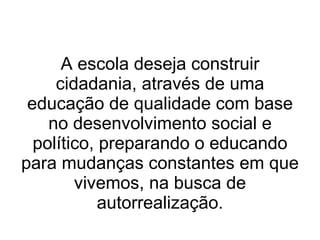 A escola deseja construir cidadania, através de uma educação de qualidade com base no desenvolvimento social e político, preparando o educando para mudanças constantes em que vivemos, na busca de autorrealização. 