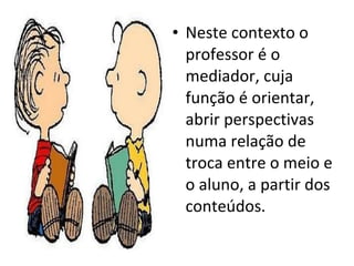 Neste contexto o professor é o mediador, cuja função é orientar, abrir perspectivas numa relação de troca entre o meio e o aluno, a partir dos conteúdos. 