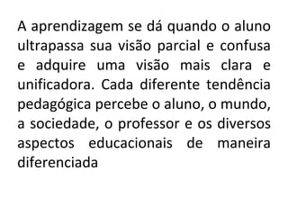 A aprendizagem se dá quando o aluno ultrapassa sua visão parcial e confusa e adquire uma visão mais clara e unificadora. Cada diferente tendência pedagógica percebe o aluno, o mundo, a sociedade, o professor e os diversos aspectos educacionais de maneira diferenciada 