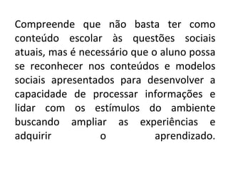Compreende que não basta ter como conteúdo escolar às questões sociais atuais, mas é necessário que o aluno possa se reconhecer nos conteúdos e modelos sociais apresentados para desenvolver a capacidade de processar informações e lidar com os estímulos do ambiente buscando ampliar as experiências e adquirir o aprendizado. 