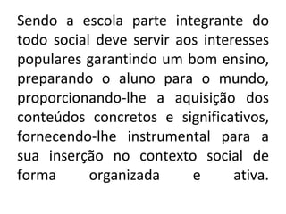 Sendo a escola parte integrante do todo social deve servir aos interesses populares garantindo um bom ensino, preparando o aluno para o mundo, proporcionando-lhe a aquisição dos conteúdos concretos e significativos, fornecendo-lhe instrumental para a sua inserção no contexto social de forma organizada e ativa. 