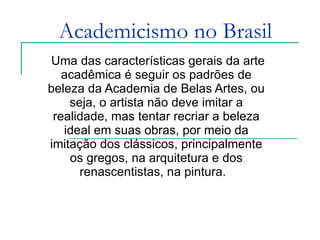 Academicismo no Brasil Uma das características gerais da arte acadêmica é seguir os padrões de beleza da Academia de Belas Artes, ou seja, o artista não deve imitar a realidade, mas tentar recriar a beleza ideal em suas obras, por meio da imitação dos clássicos, principalmente os gregos, na arquitetura e dos renascentistas, na pintura.   