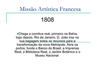 Missão Artística Francesa 1808 Chega a comitiva real, primeiro na Bahia, logo depois, Rio de Janeiro, D. João traz na sua bagagem todos os recursos para a transformação da nova Metrópole. Abre os portos, funda o Banco do Brasil, a Imprensa Real, a Biblioteca Real, o Jardim Botânico e o Museu Nacional  