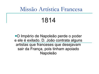 Missão Artística Francesa 1814 O Império de Napoleão perde o poder e ele é exilado. D. João contrata alguns artistas que franceses que desejavam sair da França, pois tinham apoiado Napoleão 