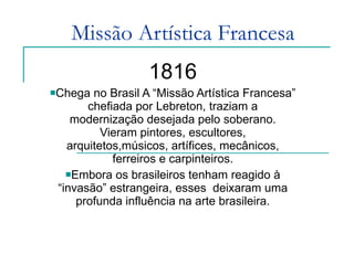 Missão Artística Francesa 1816 Chega no Brasil A “Missão Artística Francesa” chefiada por Lebreton, traziam a modernização desejada pelo soberano. Vieram pintores, escultores, arquitetos,músicos, artífices, mecânicos, ferreiros e carpinteiros. Embora os brasileiros tenham reagido à “invasão” estrangeira, esses  deixaram uma profunda influência na arte brasileira. 
