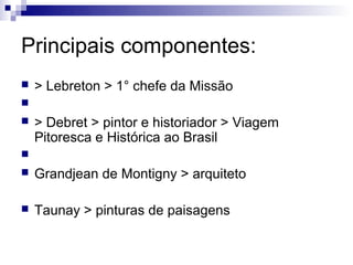 Principais componentes:
   > Lebreton > 1° chefe da Missão

   > Debret > pintor e historiador > Viagem
    Pitoresca e Histórica ao Brasil

   Grandjean de Montigny > arquiteto

   Taunay > pinturas de paisagens
 