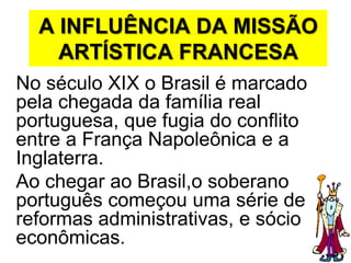 A INFLUÊNCIA DA MISSÃO ARTÍSTICA FRANCESANo século XIX o Brasil é marcado pela chegada da família real portuguesa, que fugia do conflito entre a França Napoleônica e a Inglaterra.Ao chegar ao Brasil,o soberano português começou uma série de reformas administrativas, e sócio econômicas.