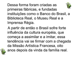 Dessa forma foram criadas as primeiras fábricas, e fundadas instituições como o Banco do Brasil, a Biblioteca Real, o Museu Real e a Imprensa Régia.   A partir de então o Brasil sofre forte influência da cultura européia, que começa a assimilar e a imitar, essa tendência vai se firmar com a chegada da Missão Artística Francesa, oito anos depois da vinda da família real.