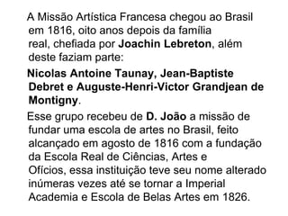    A Missão Artística Francesa chegou ao Brasil em 1816, oito anos depois da família real, chefiada por JoachinLebreton, além deste faziam parte:Nicolas Antoine Taunay, Jean-Baptiste Debret e Auguste-Henri-VictorGrandjean de Montigny.   Esse grupo recebeu de D. João a missão de fundar uma escola de artes no Brasil, feito alcançado em agosto de 1816 com a fundação da Escola Real de Ciências, Artes e Ofícios, essa instituição teve seu nome alterado inúmeras vezes até se tornar a Imperial Academia e Escola de Belas Artes em 1826.