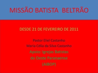 MISSÃO BATISTA BELTRÃO

  DESDE 21 DE FEVEREIRO DE 2011

        Pastor Eliel Castanho
     Maria Célia da Silva Castanho
       Apoio: Igrejas Batistas
       do Oeste Paranaense
              (AIBOP)
 