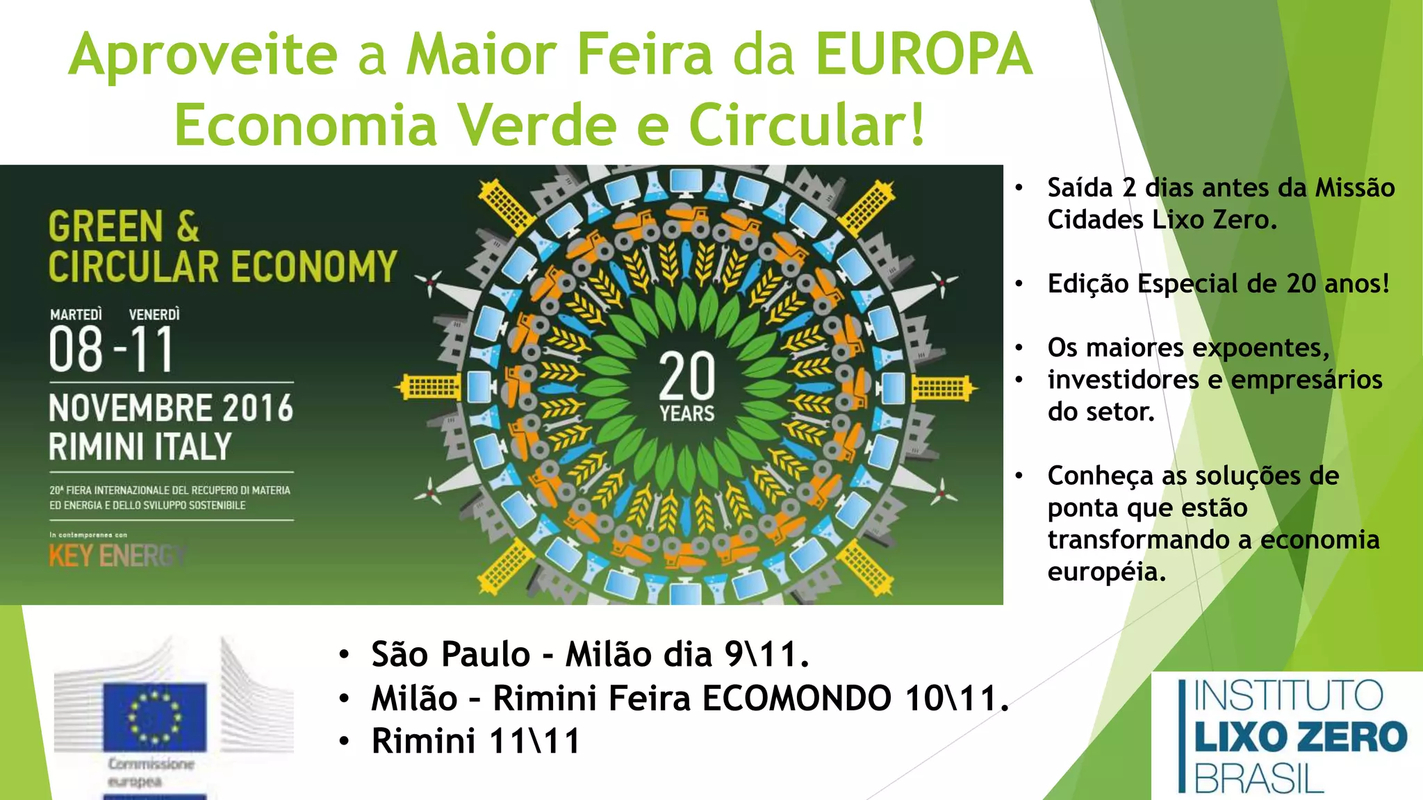 Aproveite a Maior Feira da EUROPA
Economia Verde e Circular!
• Saída 2 dias antes da Missão
Cidades Lixo Zero.
• Edição Especial de 20 anos!
• Os maiores expoentes,
• investidores e empresários
do setor.
• Conheça as soluções de
ponta que estão
transformando a economia
européia.
• São Paulo - Milão dia 911.
• Milão – Rimini Feira ECOMONDO 1011.
• Rimini 1111
 