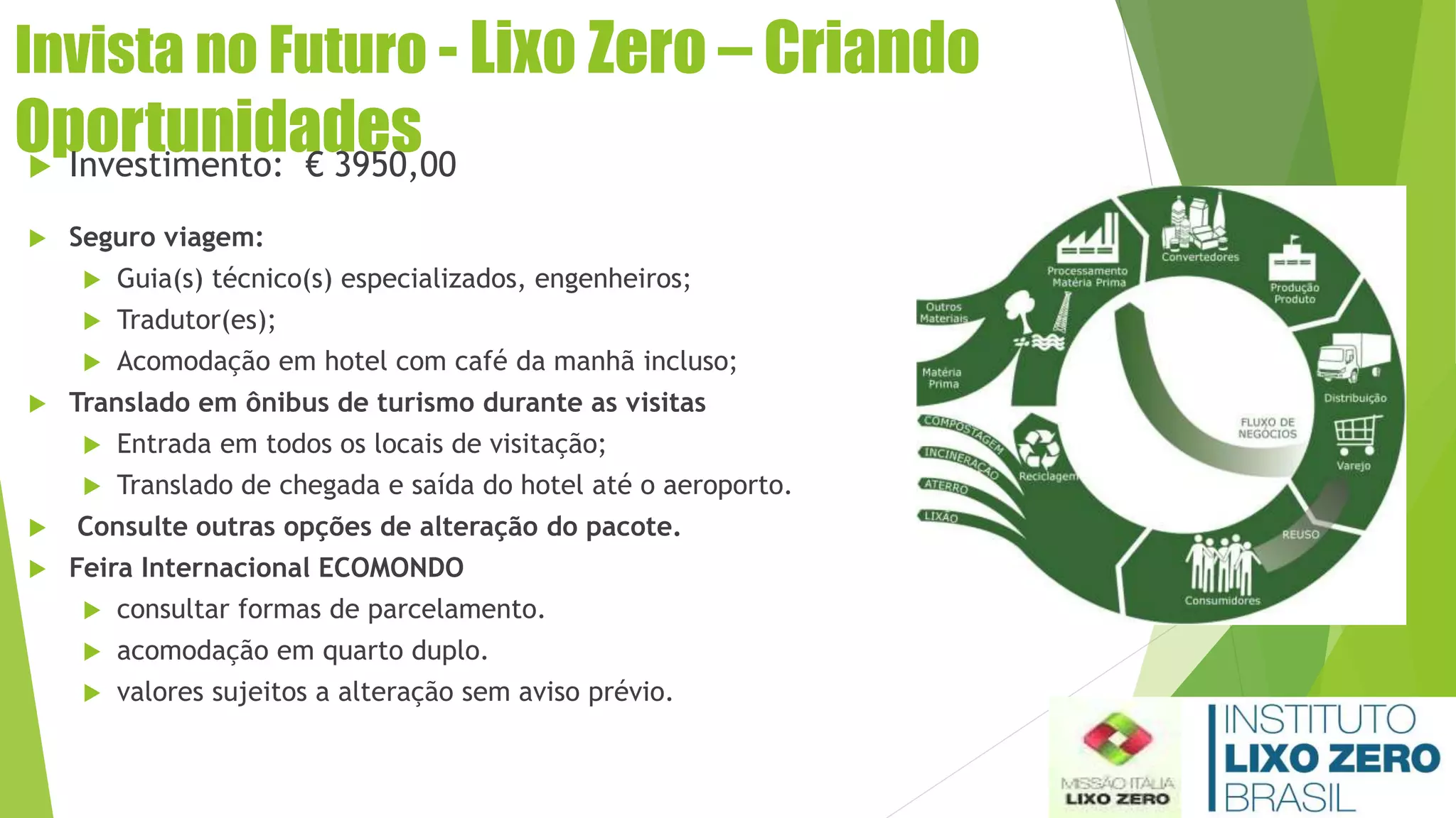 Invista no Futuro - Lixo Zero – Criando
Oportunidades Investimento: € 3950,00
 Seguro viagem:
 Guia(s) técnico(s) especializados, engenheiros;
 Tradutor(es);
 Acomodação em hotel com café da manhã incluso;
 Translado em ônibus de turismo durante as visitas
 Entrada em todos os locais de visitação;
 Translado de chegada e saída do hotel até o aeroporto.
 Consulte outras opções de alteração do pacote.
 Feira Internacional ECOMONDO
 consultar formas de parcelamento.
 acomodação em quarto duplo.
 valores sujeitos a alteração sem aviso prévio.
 