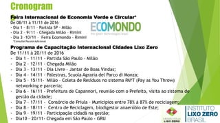 Cronogram
aFeira Internacional de Economia Verde e Circular*
De 08/11 à 11/11 de 2016
- Dia 1 – 8/11 – Partida SP – Milão
- Dia 2 – 9/11 – Chegada Milão – Rimini
- Dia 3 –10/11 – Feira Ecomondo - Rimini
Programa de Capacitação Internacional Cidades Lixo Zero
De 11/11 à 20/11 de 2016
- Dia 1 – 11/11 – Partida São Paulo – Milão
- Dia 2 – 12/11 – Chegada Milão
- Dia 3 – 13/11 – Dia Livre – Jantar de Boas Vindas;
- Dia 4 – 14/11 – Palestras, Scuola Agraria del Parco di Monza;
- Dia 5 – 15/11- Milão – Coleta de Resíduos no sistema PAYT (Pay as You Throw)
networking e parceria;
- Dia 6 – 16/11 - Prefeitura de Capannori, reunião com o Prefeito, visita ao sistema de
gestão da cidade;
- Dia 7 – 17/11 - Consórcio de Príula – Municípios entre 78% à 87% de reciclagem;
- Dia 8 – 18/11 – Centro de Reciclagem, biodigestor anaeróbio de Este;
- Dia 9 – 19/11 – Participação cidadã na gestão;
- Dia10 – 20/11- Chegada em São Paulo - GRU
*Consulte Pacote Adicional
 