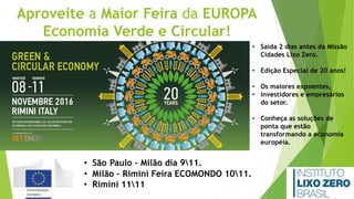 Aproveite a Maior Feira da EUROPA
Economia Verde e Circular!
• Saída 2 dias antes da Missão
Cidades Lixo Zero.
• Edição Especial de 20 anos!
• Os maiores expoentes,
• investidores e empresários
do setor.
• Conheça as soluções de
ponta que estão
transformando a economia
européia.
• São Paulo - Milão dia 911.
• Milão – Rimini Feira ECOMONDO 1011.
• Rimini 1111
 