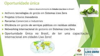 Oportunidade única
 Melhores tecnologias de gestão em Sistemas Lixo Zero
 Projetos Urbanos Inovadores
 Parcerias Comerciais e Industriais
 Eficiência em gestão de serviços públicos em resíduos sólidos
 Networking internacional de gestores em Sistemas Lixo Zero
 Oportunidade Única no Brasil, de ter uma capacitação
Internacional em cidades Lixo Zero!
Lidere o desenvolvimento de Cidades Lixo Zero no Brasil !
 
