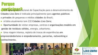 Porque
participar? O Programa Internacional de Capacitação para o desenvolvimento de
Cidades Lixo Zero é indicada principalmente para agentes públicos
e privados de pequenas e médias cidades do Brasil;
 A Itália atualmente tem 232 Cidades Lixo Zero;
 Oportunidade de visitar empresas, centros e organizações-modelo em
gestão de resíduos sólidos, energia, urbanismo;
 Uma viagem intensa, repleta de trocas de experiências em
empreendedorismo e empoderamento, parcerias, networking e
conhecimento.
 