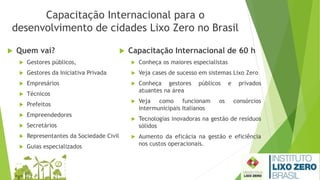 Capacitação Internacional para o
desenvolvimento de cidades Lixo Zero no Brasil
 Quem vai?
 Gestores públicos,
 Gestores da Iniciativa Privada
 Empresários
 Técnicos
 Prefeitos
 Empreendedores
 Secretários
 Representantes da Sociedade Civil
 Guias especializados
 Capacitação Internacional de 60 h
 Conheça os maiores especialistas
 Veja cases de sucesso em sistemas Lixo Zero
 Conheça gestores públicos e privados
atuantes na área
 Veja como funcionam os consórcios
intermunicipais Italianos
 Tecnologias inovadoras na gestão de resíduos
sólidos
 Aumento da eficácia na gestão e eficiência
nos custos operacionais.
 