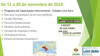 De 11 a 20 de novembro de 2016
 Programa de Capacitação Internacional – Cidades Lixo Zero
 Inovação na prestação de serviços públicos;
 Gestão Eficiente;
 Parcerias Institucionais;
 Modelos de Excelência;
 Geração de emprego e renda;
 Participação Social;
 Desenvolvimento Sustentável.
 