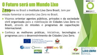 O Futuro será um Mundo Lixo
Zero Pioneiro no Brasil o Instituto Lixo Zero Brasil, tem por
missão fomentar o conceito Lixo Zero no Brasil.
 Visamos orientar agentes públicos, privados e da sociedade
civil organizada para a viabilização de Cidades Lixo Zero no
Brasil, através de missões e programas de capacitação
internacional.
 Conheça as melhores práticas, iniciativas, tecnologias e
programas para o desenvolvimento de Cidades Lixo Zero.
 