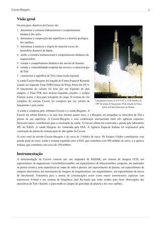 Cassini-Huygens                                                                                                                 2


    Visão geral
    Os principais objetivos da Cassini são:
    1. determinar a estrutura tridimensional e comportamento
       dinâmico dos anéis;
    2. determinar a composição das superfícies e a história geológica
       dos satélites;
    3. determinar a natureza e origem do material escuro do
       hemisfério dianteiro de Iápeto.
    4. medir a estrutura tridimensional e comportamento dinâmico da
       magnetosfera.
    5. estudar o comportamento dinâmico das nuvens de Saturno;
    6. estudar a vulnerabilidade temporal das nuvens e a meteorologia
       de Titã;
    7. caracterizar a superfície de Titã a uma escala regional.
    A sonda Cassini-Huygens foi lançada do Centro Espacial Kennedy
    usando um foguetão Titan IVB/Centaur da Força Aérea dos EUA.
    O lançamento do veículo foi feito por um foguetão de dois
    estágios, o Titan IVB, dois motores-foguetão cintados, o estágio
    Centaur acima, e área para transporte de carga. O sistema de vôo
    completo do sistema Cassini foi composto por um veículo de             Lançamento ocorreu às 8:43 UTC a 15 de Outubro de
                                                                           1997 da rampa de lançamento 40 da estação da Força
    lançamento e pela sonda.
                                                                                  Aérea do Cabo Canaveral, na Flórida.
    A sonda é composta pelo orbitador Cassini e a sonda Huygens. A
    Cassini irá orbitar Saturno e as suas luas durante quatro anos, e a Huygens irá mergulhar na atmosfera de Titã e
    pousar na sua superfície. A Cassini-Huygens é uma colaboração internacional entre três agências espaciais.
    Dezessete países contribuíram para a construção da sonda. A Cassini orbiter foi construída e gerida pelo laboratório
    JPL da NASA. A sonda Huygens foi construída pela ESA. A Agência Espacial Italiana foi responsável pela
    construção da antena de comunicação de alto-ganho da Cassini.

    O custo total da missão Cassini-Huygens é de cerca de 3 biliões de euros. Os Estados Unidos contribuíram com
    grande parte do custo, sendo o restante repartido entre a ESA, que contribuiu com 500 milhões de euros, e a agência
    italiana, que contribuiu com cerca de 150 milhões.


    Instrumentação
    A instrumentação da Cassini consiste em: um mapeador de RADAR, um sistema de imagem CCD, um
    espectrómetro de mapeamento visível/infravermelho, um espectrômetro de infravermelhos composto, um analisador
    de poeira cósmica, uma experiência de ondas de rádio e plasma, um espectrômetro de plasma, um espectrômetro de
    imagens ultravioleta, um instrumento de imagens de magnetosferas, um magnetômetro, um espectrômetro de massa
    de iões/neutral. Telemetria para a antena de comunicações assim como outros transmissores especiais (um
    transmissor S-band e um sistema de frequência dual Ka-band) que serão usados para fazer observações das
    atmosferas de Titã e Saturno, e para medir os campos de gravidade do planeta e dos seus satélites.
 