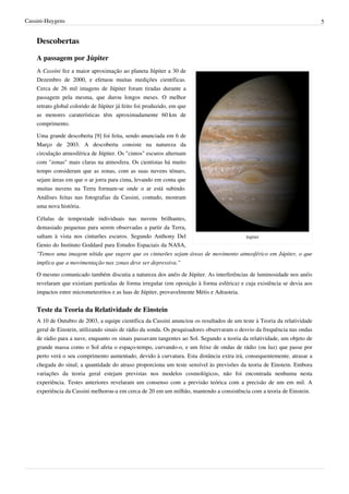 Cassini-Huygens                                                                                                            5


    Descobertas

    A passagem por Júpiter
    A Cassini fez a maior aproximação ao planeta Júpiter a 30 de
    Dezembro de 2000, e efetuou muitas medições científicas.
    Cerca de 26 mil imagens de Júpiter foram tiradas durante a
    passagem pela mesma, que durou longos meses. O melhor
    retrato global colorido de Júpiter já feito foi produzido, em que
    as menores caraterísticas têm aproximadamente 60 km de
    comprimento.

    Uma grande descoberta [9] foi feita, sendo anunciada em 6 de
    Março de 2003. A descoberta consiste na natureza da
    circulação atmosférica de Júpiter. Os "cintos" escuros alternam
    com "zonas" mais claras na atmosfera. Os cientistas há muito
    tempo consideram que as zonas, com as suas nuvens ténues,
    sejam áreas em que o ar jorra para cima, levando em conta que
    muitas nuvens na Terra formam-se onde o ar está subindo.
    Análises feitas nas fotografias da Cassini, contudo, mostram
    uma nova história.

    Células de tempestade individuais nas nuvens brilhantes,
    demasiado pequenas para serem observadas a partir da Terra,
    saltam à vista nos cinturões escuros. Segundo Anthony Del                       Jupiter
    Genio do Instituto Goddard para Estudos Espaciais da NASA,
    "Temos uma imagem nítida que sugere que os cinturões sejam áreas de movimento atmosférico em Júpiter, o que
    implica que a movimentação nas zonas deve ser depressiva."

    O mesmo comunicado também discutia a natureza dos anéis de Júpiter. As interferências de luminosidade nos anéis
    revelaram que existiam partículas de forma irregular (em oposição à forma esférica) e cuja existência se devia aos
    impactos entre micrometeoritos e as luas de Júpiter, provavelmente Métis e Adrasteia.


    Teste da Teoria da Relatividade de Einstein
    A 10 de Outubro de 2003, a equipe científica da Cassini anunciou os resultados de um teste à Teoria da relatividade
    geral de Einstein, utilizando sinais de rádio da sonda. Os pesquisadores observaram o desvio da frequência nas ondas
    de rádio para a nave, enquanto os sinais passavam tangentes ao Sol. Segundo a teoria da relatividade, um objeto de
    grande massa como o Sol afeta o espaço-tempo, curvando-o, e um feixe de ondas de rádio (ou luz) que passe por
    perto verá o seu comprimento aumentado, devido à curvatura. Esta distância extra irá, consequentemente, atrasar a
    chegada do sinal; a quantidade do atraso proporciona um teste sensível às previsões da teoria de Einstein. Embora
    variações da teoria geral estejam previstas nos modelos cosmológicos, não foi encontrada nenhuma nesta
    experiência. Testes anteriores revelaram um consenso com a previsão teórica com a precisão de um em mil. A
    experiência da Cassini melhorou-a em cerca de 20 em um milhão, mantendo a consistência com a teoria de Einstein.
 