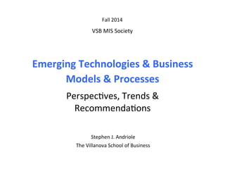 Emerging	
  Technologies	
  &	
  Business	
  	
  
Models	
  &	
  Processes	
  
	
  
Perspec(ves,	
  Trends	
  &	
  	
  
Recommenda(ons	
  
Fall	
  2014	
  
	
  
VSB	
  MIS	
  Society	
  
	
  
Stephen	
  J.	
  Andriole	
  	
  
The	
  Villanova	
  School	
  of	
  Business	
  
	
  
	
  
 