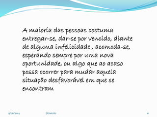 13/06/2014 J.Gretzitz 10
A maioria das pessoas costuma
entregar-se, dar-se por vencido, diante
de alguma infelicidade , acomoda-se,
esperando sempre por uma nova
oportunidade, ou algo que ao acaso
possa ocorrer para mudar aquela
situação desfavorável em que se
encontram
 