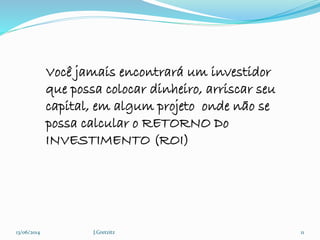13/06/2014 J.Gretzitz 11
Você jamais encontrará um investidor
que possa colocar dinheiro, arriscar seu
capital, em algum projeto onde não se
possa calcular o RETORNO Do
INVESTIMENTO (ROI)
 