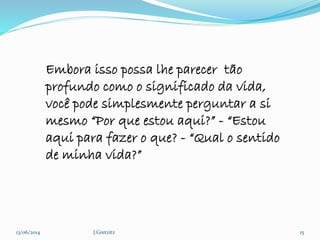 13/06/2014 J.Gretzitz 15
Embora isso possa lhe parecer tão
profundo como o significado da vida,
você pode simplesmente perguntar a si
mesmo “Por que estou aqui?” - “Estou
aqui para fazer o que? - “Qual o sentido
de minha vida?”
 