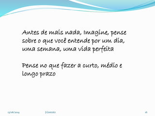 13/06/2014 J.Gretzitz 16
Antes de mais nada, Imagine, pense
sobre o que você entende por um dia,
uma semana, uma vida perfeita
Pense no que fazer a curto, médio e
longo prazo
 