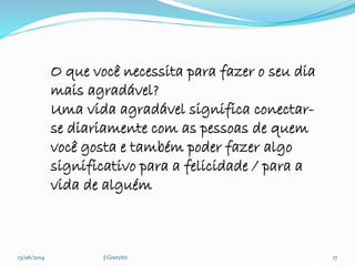13/06/2014 J.Gretzitz 17
O que você necessita para fazer o seu dia
mais agradável?
Uma vida agradável significa conectar-
se diariamente com as pessoas de quem
você gosta e também poder fazer algo
significativo para a felicidade / para a
vida de alguém
 