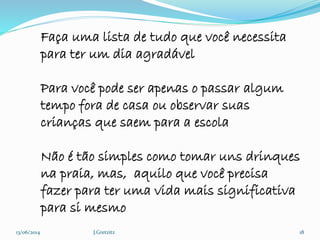 13/06/2014 J.Gretzitz 18
Faça uma lista de tudo que você necessita
para ter um dia agradável
Para você pode ser apenas o passar algum
tempo fora de casa ou observar suas
crianças que saem para a escola
Não é tão simples como tomar uns drinques
na praia, mas, aquilo que você precisa
fazer para ter uma vida mais significativa
para si mesmo
 