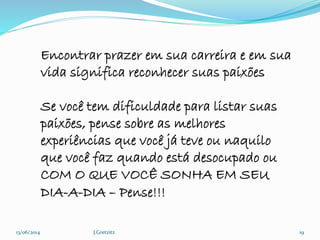 13/06/2014 J.Gretzitz 19
Encontrar prazer em sua carreira e em sua
vida significa reconhecer suas paixões
Se você tem dificuldade para listar suas
paixões, pense sobre as melhores
experiências que você já teve ou naquilo
que você faz quando está desocupado ou
COM O QUE VOCÊ SONHA EM SEU
DIA-A-DIA – Pense!!!
 
