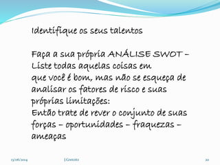 13/06/2014 J.Gretzitz 20
Identifique os seus talentos
Faça a sua própria ANÁLISE SWOT –
Liste todas aquelas coisas em
que você é bom, mas não se esqueça de
analisar os fatores de risco e suas
próprias limitações:
Então trate de rever o conjunto de suas
forças – oportunidades – fraquezas –
ameaças
 