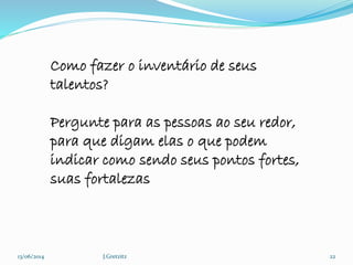 13/06/2014 J.Gretzitz 22
Como fazer o inventário de seus
talentos?
Pergunte para as pessoas ao seu redor,
para que digam elas o que podem
indicar como sendo seus pontos fortes,
suas fortalezas
 