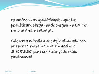 13/06/2014 J.Gretzitz 24
Examine suas qualificações que lhe
permitiram chegar onde chegou - o ÊXITO
em sua área de atuação
Crie uma missão que esteja alinhada com
os seus talentos naturais – assim o
SUCESSO pode ser alcançado mais
facilmente!
 