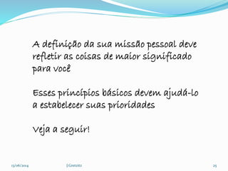 13/06/2014 J.Gretzitz 25
A definição da sua missão pessoal deve
refletir as coisas de maior significado
para você
Esses princípios básicos devem ajudá-lo
a estabelecer suas prioridades
Veja a seguir!
 