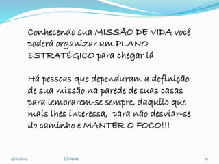 13/06/2014 J.Gretzitz 27
Conhecendo sua MISSÃO DE VIDA você
poderá organizar um PLANO
ESTRATÉGICO para chegar lá
Há pessoas que dependuram a definição
de sua missão na parede de suas casas
para lembrarem-se sempre, daquilo que
mais lhes interessa, para não desviar-se
do caminho e MANTER O FOCO!!!
 