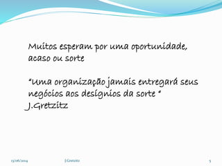 13/06/2014 J.Gretzitz 5
Muitos esperam por uma oportunidade,
acaso ou sorte
“Uma organização jamais entregará seus
negócios aos desígnios da sorte “
J.Gretzitz
 