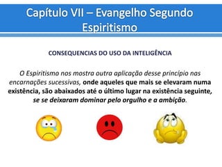 CONSEQUENCIAS DO USO DA INTELIGÊNCIA
O Espiritismo nos mostra outra aplicação desse princípio nas
encarnações sucessivas, onde aqueles que mais se elevaram numa
existência, são abaixados até o último lugar na existência seguinte,
se se deixaram dominar pelo orgulho e a ambição.
 