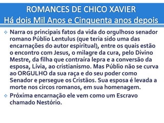  Narra os principais fatos da vida do orgulhoso senador
romano Públio Lentulus (que teria sido uma das
encarnações do autor espiritual), entre os quais estão
o encontro com Jesus, o milagre da cura, pelo Divino
Mestre, da filha que contraíra lepra e a conversão da
esposa, Lívia, ao cristianismo. Mas Públio não se curva
ao ORGULHO da sua raça e do seu poder como
Senador e persegue os Cristãos. Sua esposa é levada a
morte nos circos romanos, em sua homenagem.
 Próxima encarnação ele vem como um Escravo
chamado Nestório.
 
