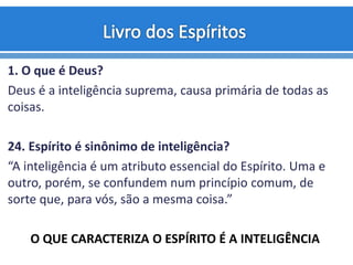 1. O que é Deus?
Deus é a inteligência suprema, causa primária de todas as
coisas.
24. Espírito é sinônimo de inteligência?
“A inteligência é um atributo essencial do Espírito. Uma e
outro, porém, se confundem num princípio comum, de
sorte que, para vós, são a mesma coisa.”
O QUE CARACTERIZA O ESPÍRITO É A INTELIGÊNCIA
 