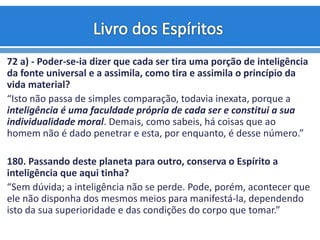 72 a) - Poder-se-ia dizer que cada ser tira uma porção de inteligência
da fonte universal e a assimila, como tira e assimila o princípio da
vida material?
“Isto não passa de simples comparação, todavia inexata, porque a
inteligência é uma faculdade própria de cada ser e constitui a sua
individualidade moral. Demais, como sabeis, há coisas que ao
homem não é dado penetrar e esta, por enquanto, é desse número.”
180. Passando deste planeta para outro, conserva o Espírito a
inteligência que aqui tinha?
“Sem dúvida; a inteligência não se perde. Pode, porém, acontecer que
ele não disponha dos mesmos meios para manifestá-la, dependendo
isto da sua superioridade e das condições do corpo que tomar.”
 