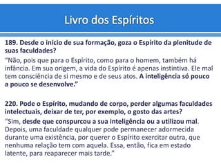 189. Desde o início de sua formação, goza o Espírito da plenitude de
suas faculdades?
“Não, pois que para o Espírito, como para o homem, também há
infância. Em sua origem, a vida do Espírito é apenas instintiva. Ele mal
tem consciência de si mesmo e de seus atos. A inteligência só pouco
a pouco se desenvolve.”
220. Pode o Espírito, mudando de corpo, perder algumas faculdades
intelectuais, deixar de ter, por exemplo, o gosto das artes?
“Sim, desde que conspurcou a sua inteligência ou a utilizou mal.
Depois, uma faculdade qualquer pode permanecer adormecida
durante uma existência, por querer o Espírito exercitar outra, que
nenhuma relação tem com aquela. Essa, então, fica em estado
latente, para reaparecer mais tarde.”
 